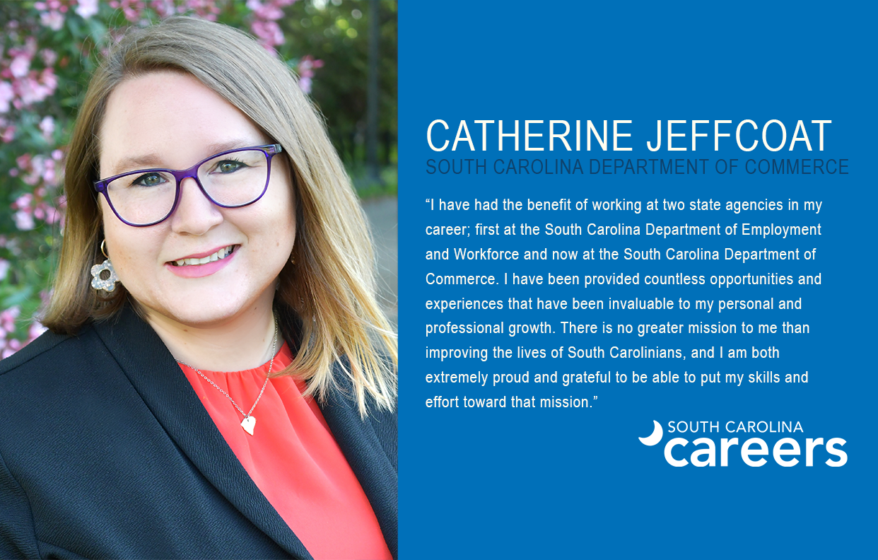 CATHERINE JEFFCOAT  SOUTH CAROLINA DEPARTMENT OF COMMERCE  “I have had the benefit of working at two state agencies in my  career; first at the South Carolina Department of Employment and Workforce and now at the South Carolina Department of Commerce. I have been provided countless opportunities and experiences that have been invaluable to my personal and  professional growth. There is no greater mission to me than improving the lives of South Carolinians, and I am both extremely proud and grateful to be able to put my skills and effort toward that mission.”